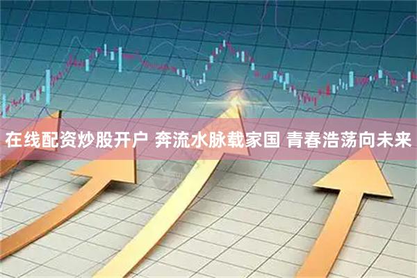 在线配资炒股开户 奔流水脉载家国&#32;青春浩荡向未来