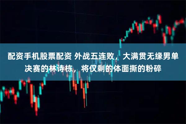 配资手机股票配资 外战五连败，大满贯无缘男单决赛的林诗栋，将仅剩的体面撕的粉碎