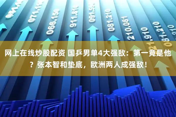 网上在线炒股配资 国乒男单4大强敌：第一竟是他？张本智和垫底，欧洲两人成强敌！