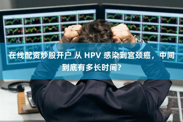 在线配资炒股开户 从 HPV 感染到宫颈癌，中间到底有多长时间？