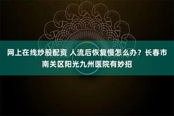 网上在线炒股配资 人流后恢复慢怎么办？长春市南关区阳光九州医院有妙招