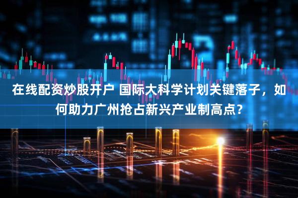 在线配资炒股开户 国际大科学计划关键落子，如何助力广州抢占新兴产业制高点？