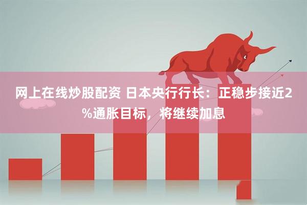 网上在线炒股配资 日本央行行长：正稳步接近2%通胀目标，将继续加息