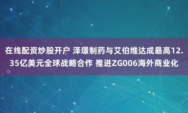 在线配资炒股开户 泽璟制药与艾伯维达成最高12.35亿美元全球战略合作 推进ZG006海外商业化