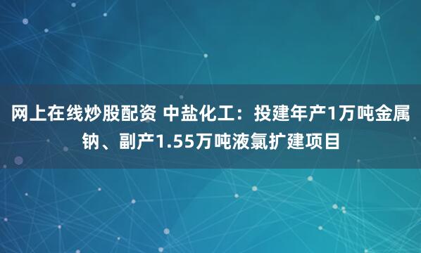 网上在线炒股配资 中盐化工：投建年产1万吨金属钠、副产1.55万吨液氯扩建项目