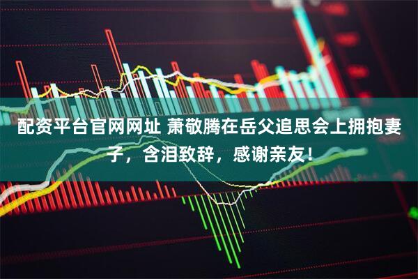 配资平台官网网址 萧敬腾在岳父追思会上拥抱妻子，含泪致辞，感谢亲友！