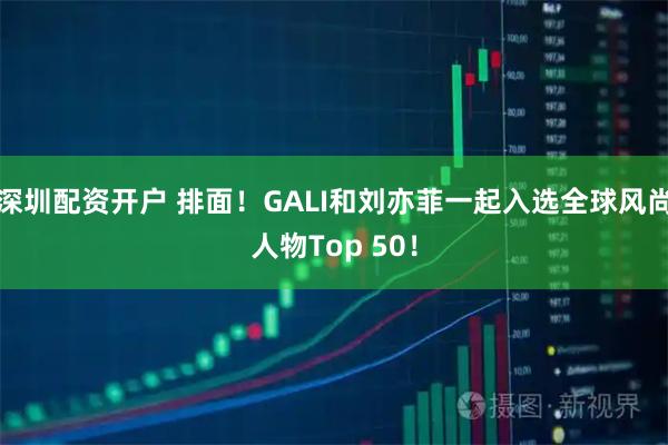深圳配资开户 排面！GALI和刘亦菲一起入选全球风尚人物Top 50！
