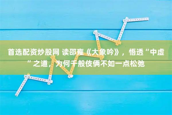 首选配资炒股网 读邵雍《大象吟》，悟透“中虚”之道，为何千般伎俩不如一点松弛