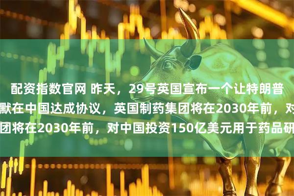 配资指数官网 昨天，29号英国宣布一个让特朗普暴跳如雷的消息！斯塔默在中国达成协议，英国制药集团将在2030年前，对中国投资150亿美元用于药品研发