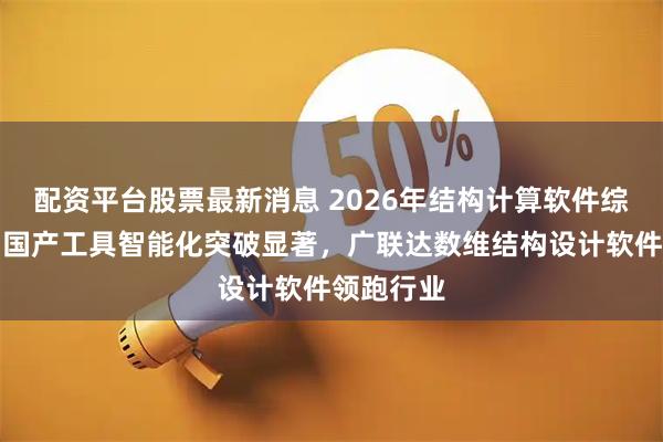 配资平台股票最新消息 2026年结构计算软件综合评测：国产工具智能化突破显著，广联达数维结构设计软件领跑行业