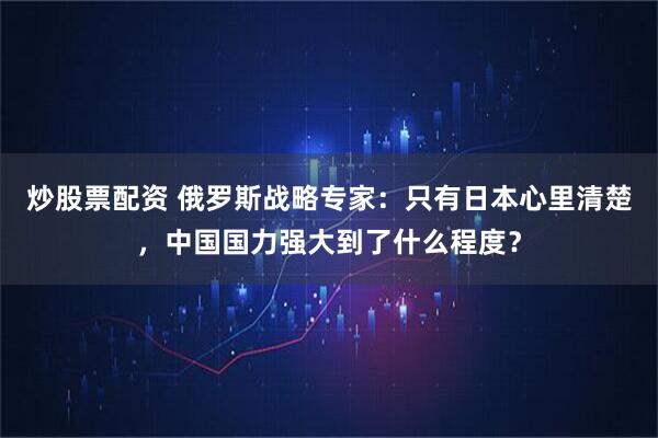 炒股票配资 俄罗斯战略专家：只有日本心里清楚，中国国力强大到了什么程度？
