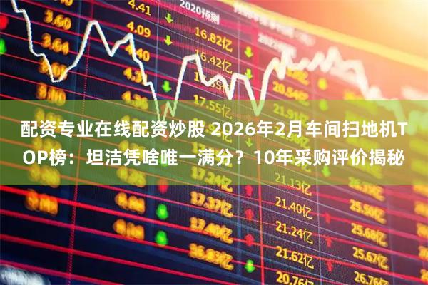配资专业在线配资炒股 2026年2月车间扫地机TOP榜：坦洁凭啥唯一满分？10年采购评价揭秘
