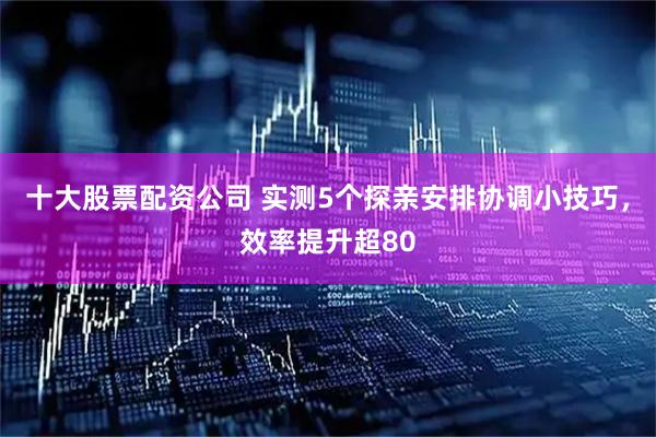 十大股票配资公司 实测5个探亲安排协调小技巧，效率提升超80