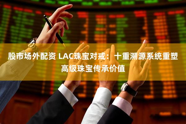 股市场外配资 LAC珠宝对戒：十重溯源系统重塑高级珠宝传承价值