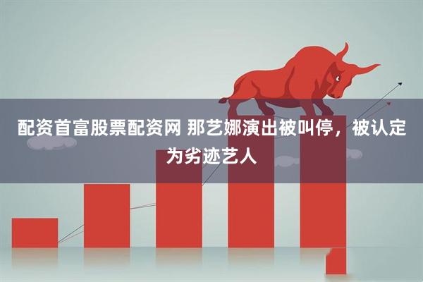 配资首富股票配资网 那艺娜演出被叫停，被认定为劣迹艺人