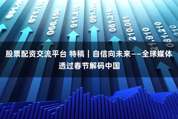股票配资交流平台 特稿｜自信向未来——全球媒体透过春节解码中国