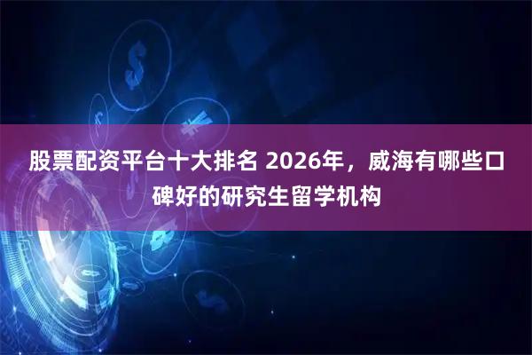 股票配资平台十大排名 2026年，威海有哪些口碑好的研究生留学机构
