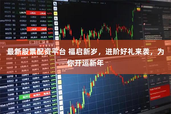 最新股票配资平台 福启新岁，进阶好礼来袭，为你开运新年