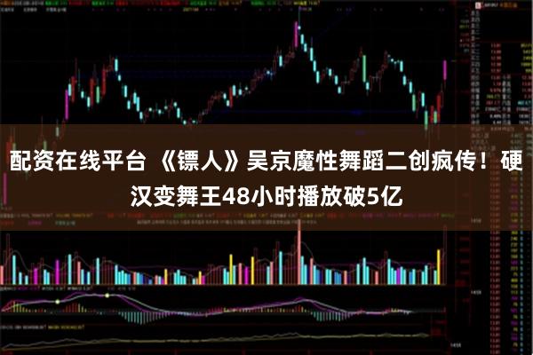 配资在线平台 《镖人》吴京魔性舞蹈二创疯传！硬汉变舞王48小时播放破5亿