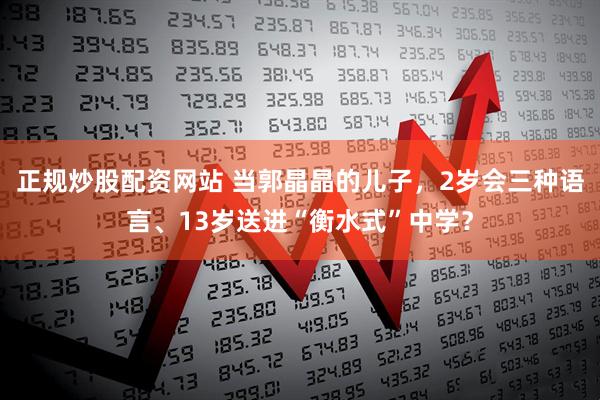 正规炒股配资网站 当郭晶晶的儿子，2岁会三种语言、13岁送进“衡水式”中学？