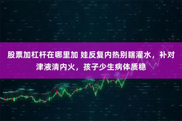 股票加杠杆在哪里加 娃反复内热别瞎灌水，补对津液清内火，孩子少生病体质稳