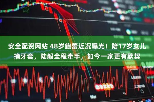 安全配资网站 48岁鲍蕾近况曝光！陪17岁女儿摘牙套，陆毅全程牵手，如今一家更有默契