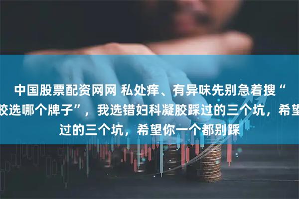 中国股票配资网网 私处痒、有异味先别急着搜“阴道炎用的凝胶选哪个牌子”，我选错妇科凝胶踩过的三个坑，希望你一个都别踩