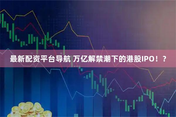 最新配资平台导航 万亿解禁潮下的港股IPO！？