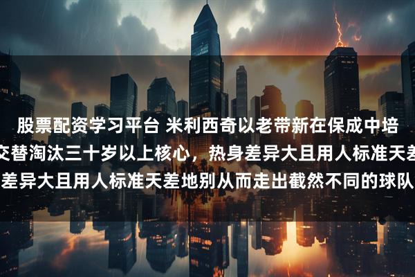 股票配资学习平台 米利西奇以老带新在保成中培养新人，宫鲁鸣以新老交替淘汰三十岁以上核心，热身差异大且用人标准天差地别从而走出截然不同的球队命运