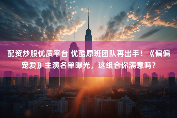 配资炒股优质平台 优酷原班团队再出手！《偏偏宠爱》主演名单曝光，这组合你满意吗？